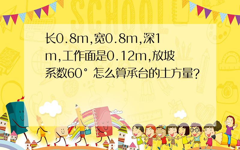 长0.8m,宽0.8m,深1m,工作面是0.12m,放坡系数60° 怎么算承台的土方量?