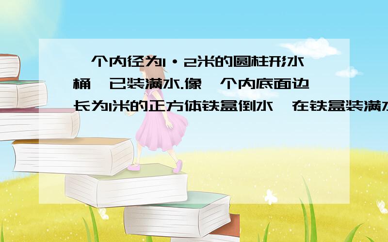 一个内径为1·2米的圆柱形水桶,已装满水.像一个内底面边长为1米的正方体铁盒倒水,在铁盒装满水时水桶中的水高度下降多少 说明理由