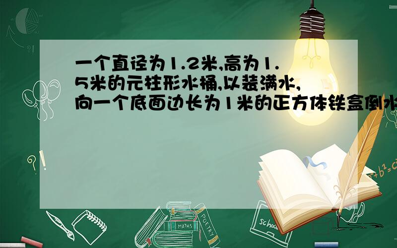 一个直径为1.2米,高为1.5米的元柱形水桶,以装满水,向一个底面边长为1米的正方体铁盒倒水,当铁盒装满水时,水桶种的水面高度下降了多少米?