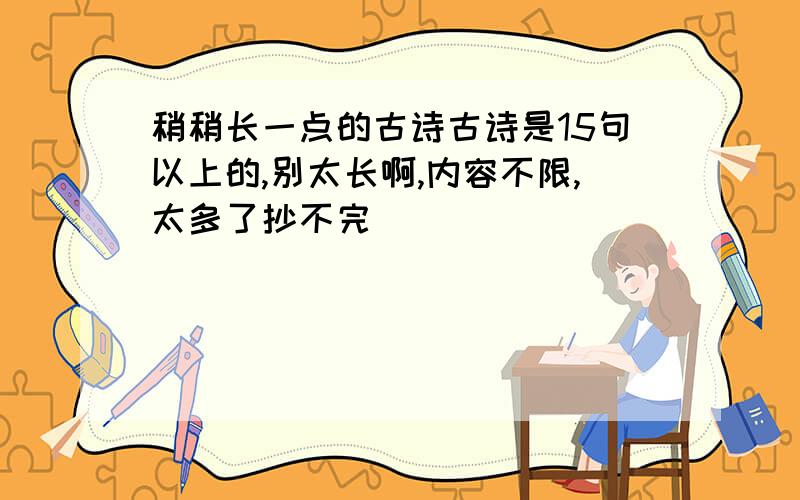 稍稍长一点的古诗古诗是15句以上的,别太长啊,内容不限,太多了抄不完