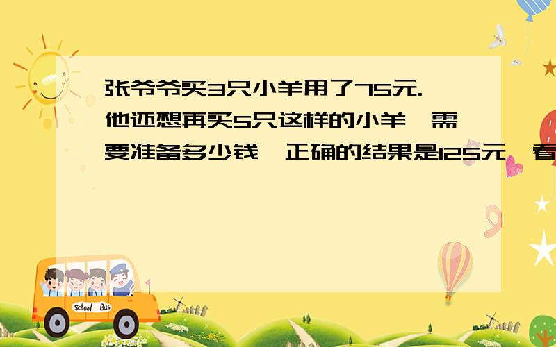 张爷爷买3只小羊用了75元.他还想再买5只这样的小羊,需要准备多少钱,正确的结果是125元,看补充我老师说200元,老师的算式是75/3等于25 5+3等于8只 25*8等于200元,可是全解是125元,哪个是正确的