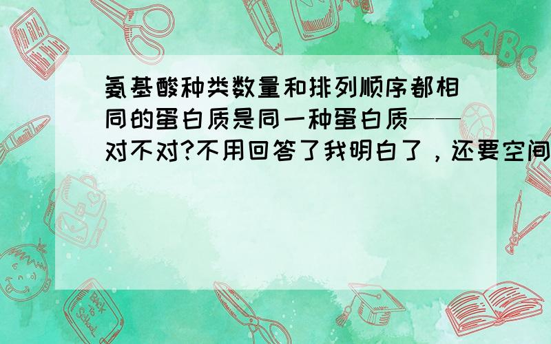 氨基酸种类数量和排列顺序都相同的蛋白质是同一种蛋白质——对不对?不用回答了我明白了，还要空间结构相同！四个因素。