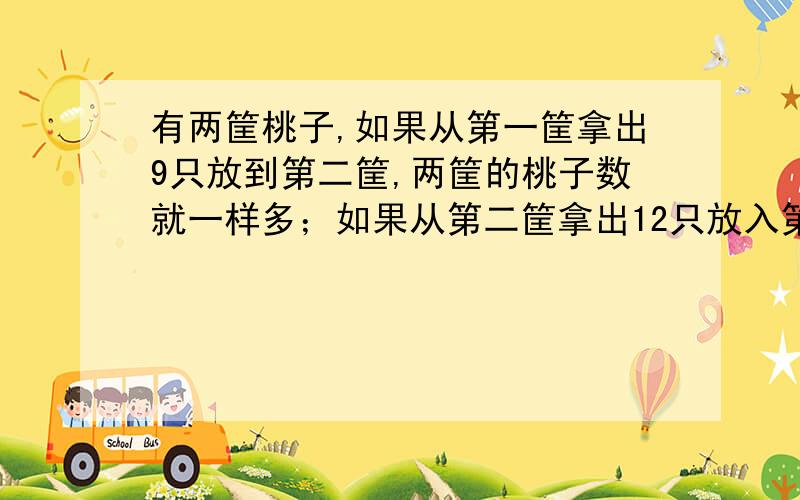 有两筐桃子,如果从第一筐拿出9只放到第二筐,两筐的桃子数就一样多；如果从第二筐拿出12只放入第一筐里,第一筐的桃子数正好是第二筐的2倍.第一筐原有多少个桃子?（请用方程解析）