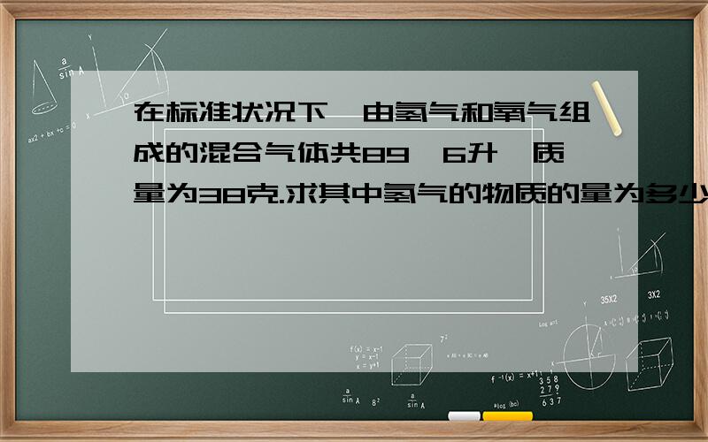 在标准状况下,由氢气和氧气组成的混合气体共89,6升,质量为38克.求其中氢气的物质的量为多少?氢气和氧气的体积比为多少?