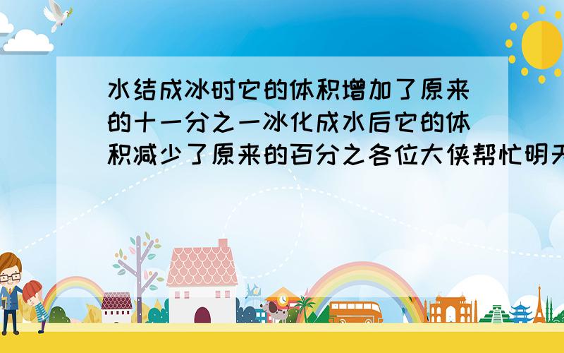 水结成冰时它的体积增加了原来的十一分之一冰化成水后它的体积减少了原来的百分之各位大侠帮忙明天要交的