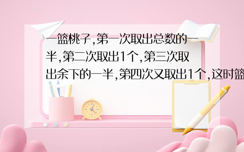 一篮桃子,第一次取出总数的一半,第二次取出1个,第三次取出余下的一半,第四次又取出1个,这时篮中还有两个桃子,原来篮中有几个桃子?(要方程,一步一步算）