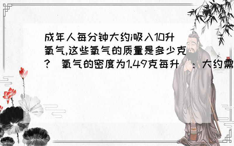 成年人每分钟大约i吸入10升氧气,这些氧气的质量是多少克?(氧气的密度为1.49克每升)：大约需要空气的体积成年人每分钟大约i吸入10升氧气,大约需要空气的体积为----升,这些空气的质量是---