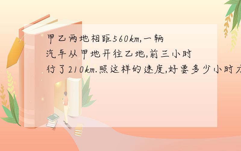 甲乙两地相距560km,一辆汽车从甲地开往乙地,前三小时行了210km.照这样的速度,好要多少小时才能到达乙地?