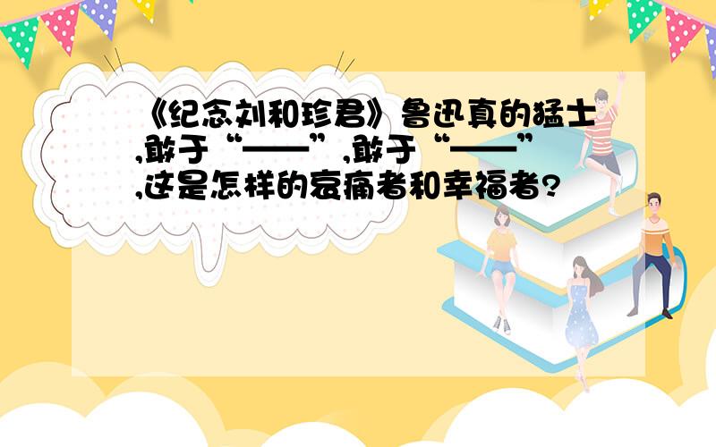 《纪念刘和珍君》鲁迅真的猛士,敢于“——”,敢于“——”,这是怎样的哀痛者和幸福者?