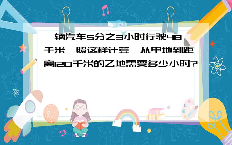 一辆汽车5分之3小时行驶48千米,照这样计算,从甲地到距离120千米的乙地需要多少小时?