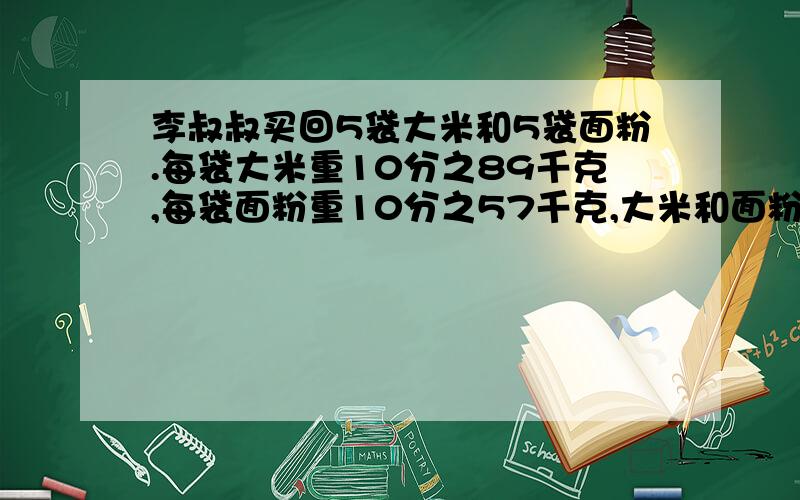 李叔叔买回5袋大米和5袋面粉.每袋大米重10分之89千克,每袋面粉重10分之57千克,大米和面粉共重多少千克?