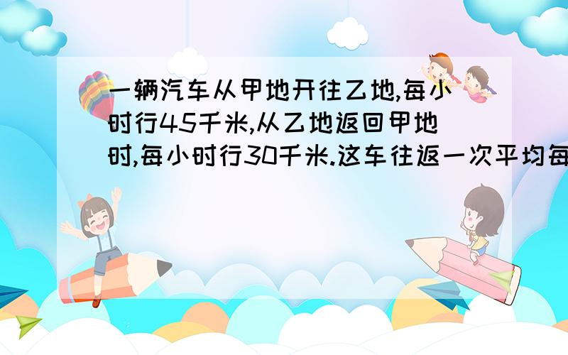 一辆汽车从甲地开往乙地,每小时行45千米,从乙地返回甲地时,每小时行30千米.这车往返一次平均每小时行多少千米.要符合小学的.要看得懂的!