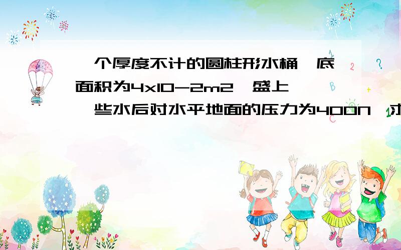 一个厚度不计的圆柱形水桶,底面积为4x10-2m2,盛上一些水后对水平地面的压力为400N,求：（1）此时水桶对一个厚度不计的圆柱形水桶，底面积为4x10-2m2，盛上一些水后对水平地面的压力为400N，