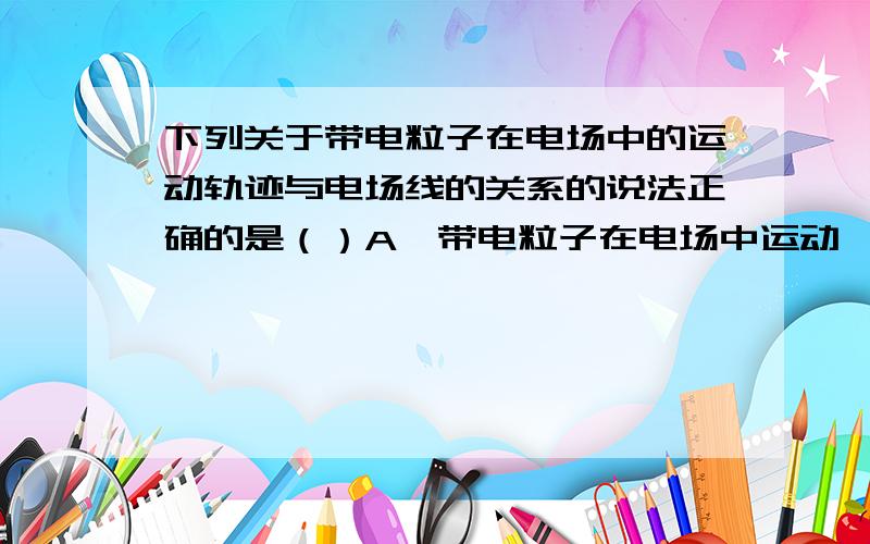 下列关于带电粒子在电场中的运动轨迹与电场线的关系的说法正确的是（）A,带电粒子在电场中运动,如只受电场力作用,其加速度的方向一定与电场线的方向相同B,带电粒子在电场中运动,轨迹