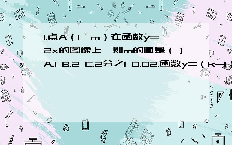 1.点A（1,m）在函数y=2x的图像上,则m的值是（）A.1 B.2 C.2分之1 D.02.函数y=（k-1）x,y随x增大而减小,则k的范围是（）A.K1 C.K小于等于1 D.K