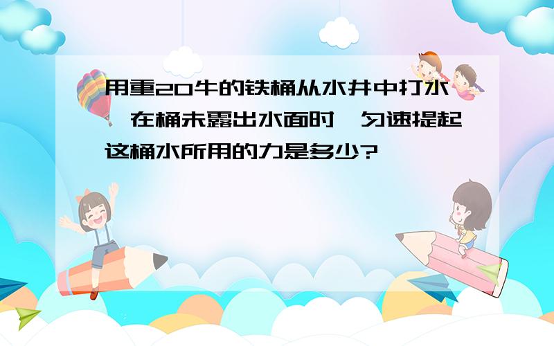 用重20牛的铁桶从水井中打水,在桶未露出水面时,匀速提起这桶水所用的力是多少?