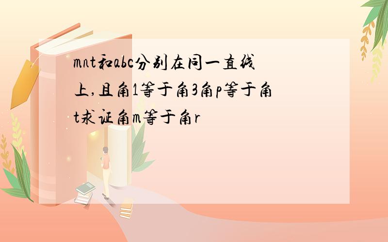 mnt和abc分别在同一直线上,且角1等于角3角p等于角t求证角m等于角r