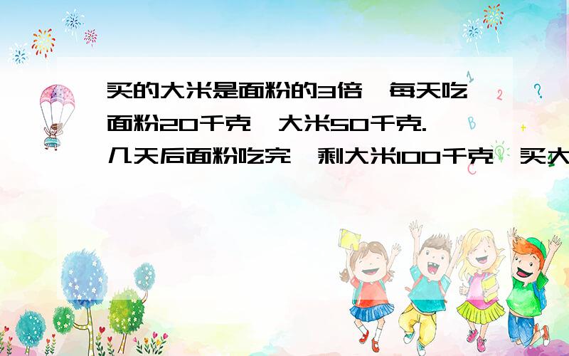 买的大米是面粉的3倍,每天吃面粉20千克,大米50千克.几天后面粉吃完,剩大米100千克,买大米几千克?不要用x解说明理由