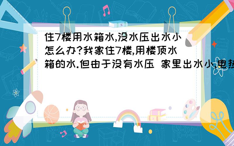 住7楼用水箱水,没水压出水小怎么办?我家住7楼,用楼顶水箱的水.但由于没有水压 家里出水小,电热水器出水就更小,花洒都不能喷水只能小流量的滴水,洗澡很不方便.不知怎么办,有人说用增压