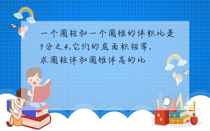 一个圆柱和一个圆锥的体积比是9分之4,它们的底面积相等,求圆柱体和圆锥体高的比