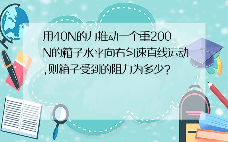 用40N的力推动一个重200N的箱子水平向右匀速直线运动,则箱子受到的阻力为多少?