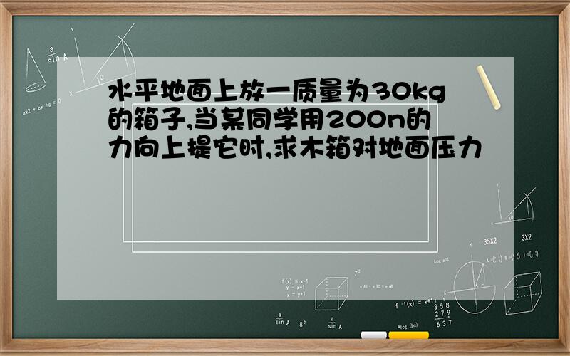 水平地面上放一质量为30kg的箱子,当某同学用200n的力向上提它时,求木箱对地面压力