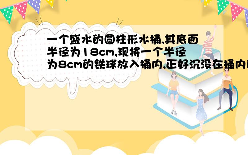 一个盛水的圆柱形水桶,其底面半径为18cm,现将一个半径为8cm的铁球放入桶内,正好沉没在桶内的水面下,问桶内的水面上升了多少厘米?要算式