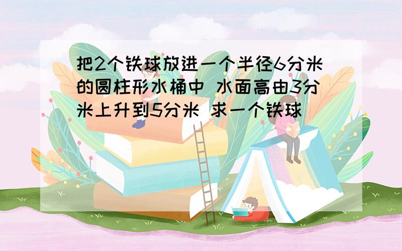 把2个铁球放进一个半径6分米的圆柱形水桶中 水面高由3分米上升到5分米 求一个铁球