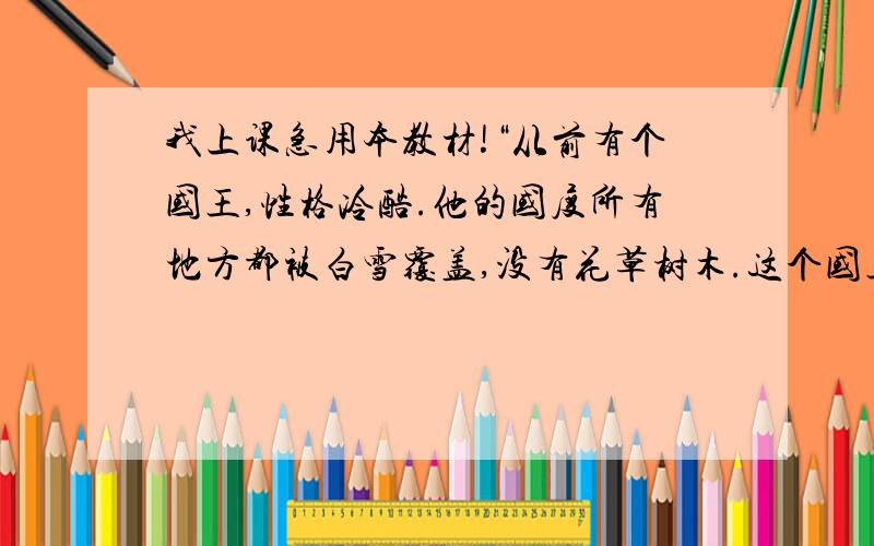 我上课急用本教材!“从前有个国王,性格冷酷.他的国度所有地方都被白雪覆盖,没有花草树木.这个国王很希望春天来到他的国家,但是春天从来不肯来到他的国家.一天,一名流浪的少女来到了