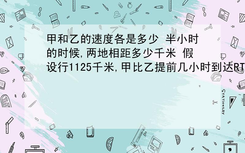 甲和乙的速度各是多少 半小时的时候,两地相距多少千米 假设行1125千米,甲比乙提前几小时到达RT甲和乙的速度各是多少半小时的时候,两地相距多少千米假设行1125千米,甲比乙提前几小时到达