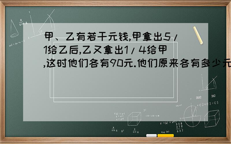 甲、乙有若干元钱,甲拿出5/1给乙后,乙又拿出1/4给甲,这时他们各有90元.他们原来各有多少元?是4/1...搞错了.