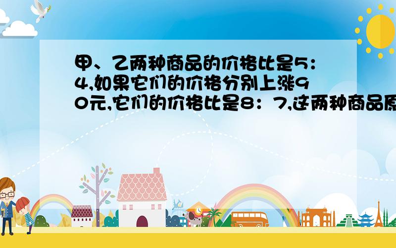 甲、乙两种商品的价格比是5：4,如果它们的价格分别上涨90元,它们的价格比是8：7,这两种商品原来的价格是多少元?