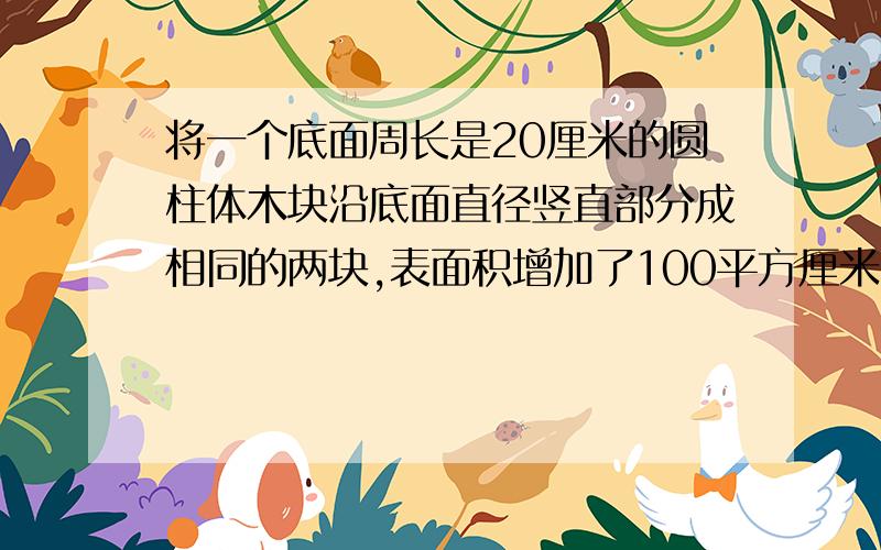 将一个底面周长是20厘米的圆柱体木块沿底面直径竖直部分成相同的两块,表面积增加了100平方厘米,这个圆柱体木块的体积是（）立方厘米,