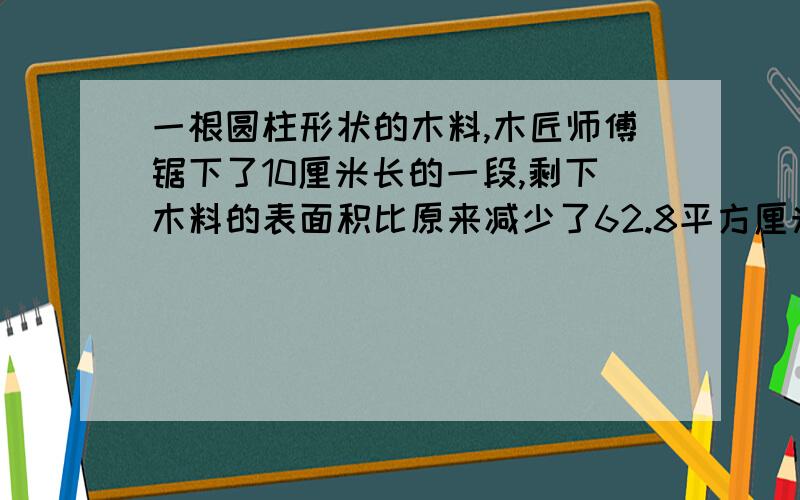 一根圆柱形状的木料,木匠师傅锯下了10厘米长的一段,剩下木料的表面积比原来减少了62.8平方厘米.问这段木料的底面积是多少平方厘米?