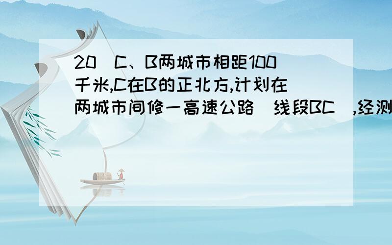 20．C、B两城市相距100千米,C在B的正北方,计划在两城市间修一高速公路（线段BC）,经测量,森 林保C、B两城市相距100千米,C在B的正北方,计划在两城市间修一高速公路（线段BC）,经测量,林保护