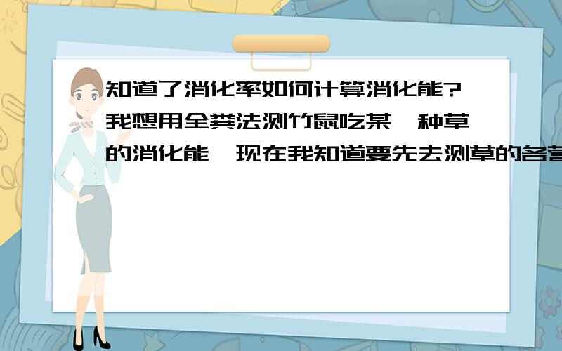 知道了消化率如何计算消化能?我想用全粪法测竹鼠吃某一种草的消化能,现在我知道要先去测草的各营养成分的消化率,消化能=总能-粪能,总能可以用氧弹热量计来测量,但粪能是如何计算出来