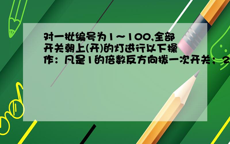 对一批编号为1～100,全部开关朝上(开)的灯进行以下操作：凡是1的倍数反方向拨一次开关；2的倍数反方向又拨一次开关；3的倍数反方向又拨一次开关……问：最后为关熄状态的灯的编号.