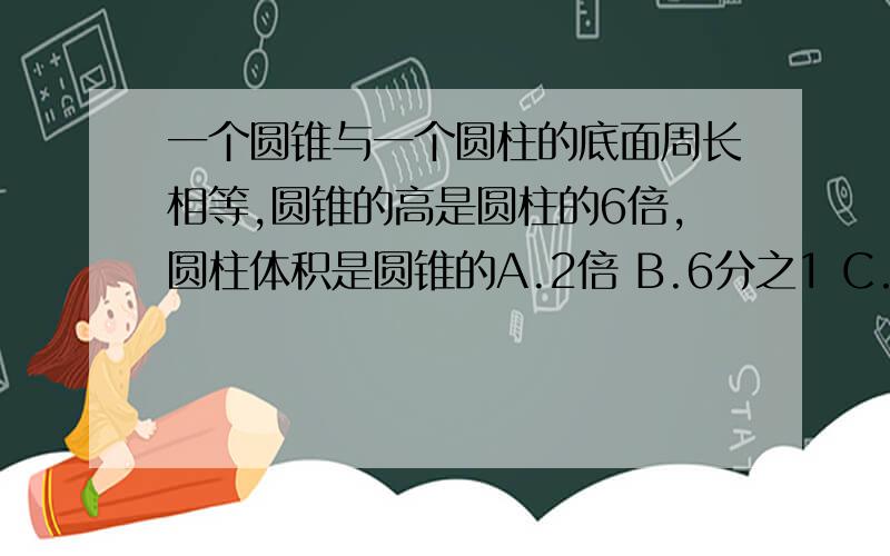 一个圆锥与一个圆柱的底面周长相等,圆锥的高是圆柱的6倍,圆柱体积是圆锥的A.2倍 B.6分之1 C.2分之1 D.6倍