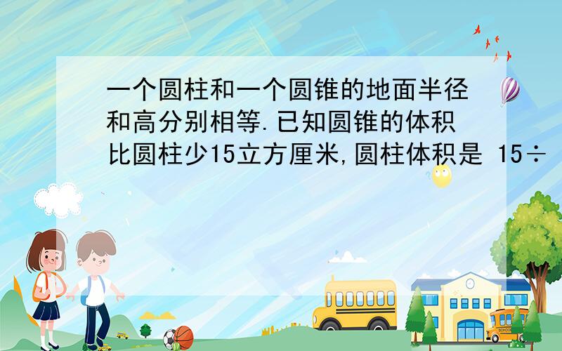 一个圆柱和一个圆锥的地面半径和高分别相等.已知圆锥的体积比圆柱少15立方厘米,圆柱体积是 15÷（3-1）