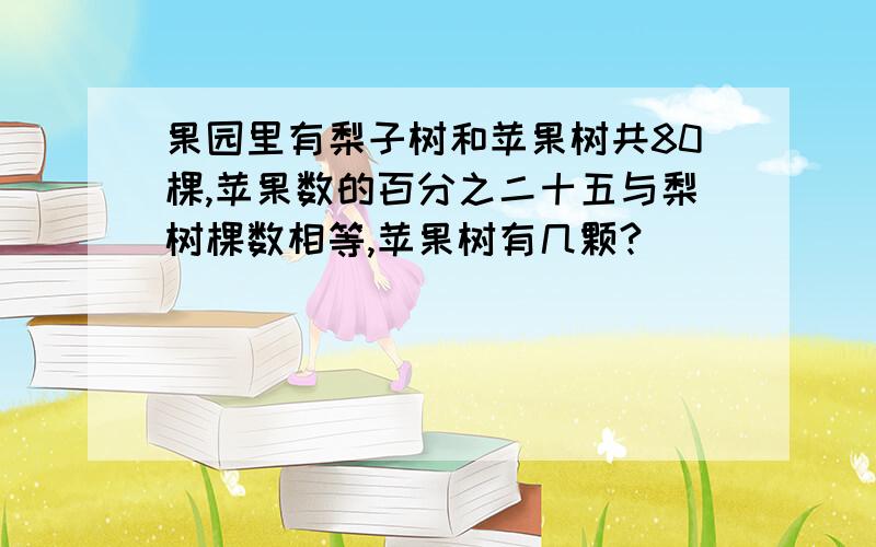 果园里有梨子树和苹果树共80棵,苹果数的百分之二十五与梨树棵数相等,苹果树有几颗?