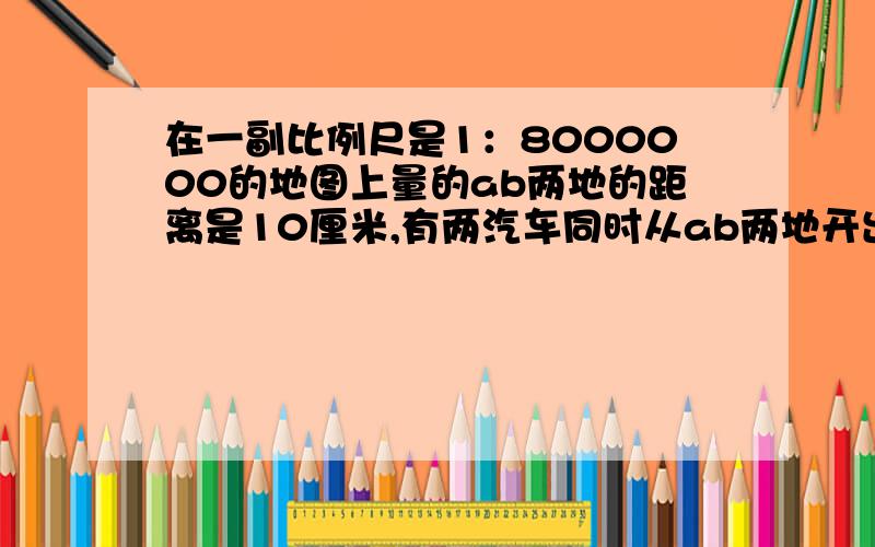 在一副比例尺是1：8000000的地图上量的ab两地的距离是10厘米,有两汽车同时从ab两地开出,相对而行,速度分