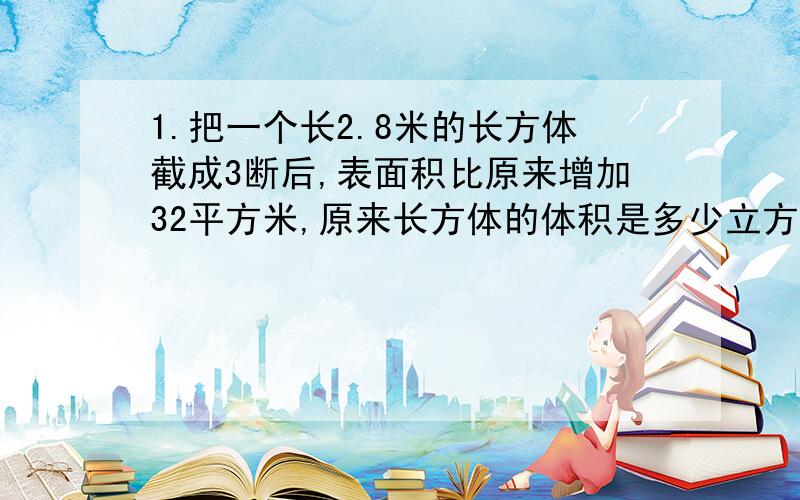 1.把一个长2.8米的长方体截成3断后,表面积比原来增加32平方米,原来长方体的体积是多少立方米?2.一个长方体的长是8分米,把它正好分成2个相等的正方体后,表面积比原来增加多少平方米?（注