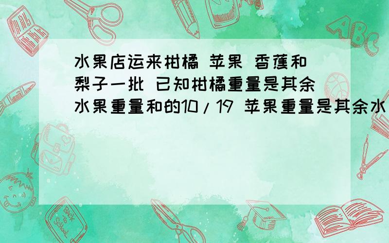 水果店运来柑橘 苹果 香蕉和梨子一批 已知柑橘重量是其余水果重量和的10/19 苹果重量是其余水果重量和的8/21 香蕉重量是其余水果重量和的6/23 已知梨子有500千克 问柑橘 苹果 香蕉各有多少