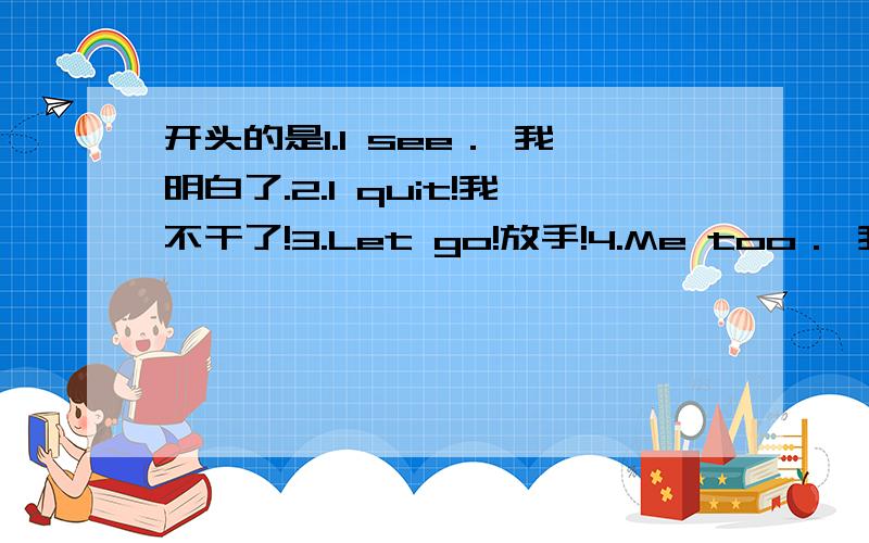 开头的是1.I see． 我明白了.2.I quit!我不干了!3.Let go!放手!4.Me too． 我也是..