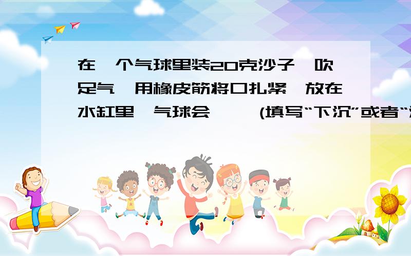 在一个气球里装20克沙子,吹足气,用橡皮筋将口扎紧,放在水缸里,气球会【 】(填写“下沉”或者“浮在”)……在一个气球里装20克沙子,吹足气,用橡皮筋将口扎紧,放在水缸里,气球会【 】(填