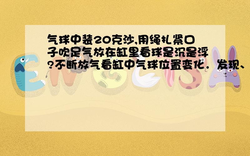 气球中装20克沙,用绳扎紧口子吹足气放在缸里看球是沉是浮?不断放气看缸中气球位置变化．发现、想到什么100字左右！问题回答完整点！