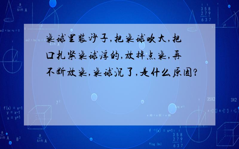 气球里装沙子,把气球吹大,把口扎紧气球浮的,放掉点气,再不断放气,气球沉了,是什么原因?