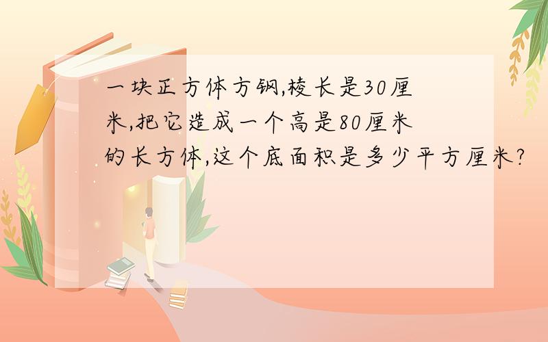 一块正方体方钢,棱长是30厘米,把它造成一个高是80厘米的长方体,这个底面积是多少平方厘米?