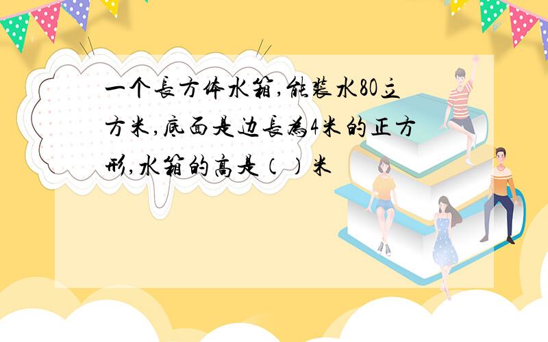 一个长方体水箱,能装水8O立方米,底面是边长为4米的正方形,水箱的高是（）米