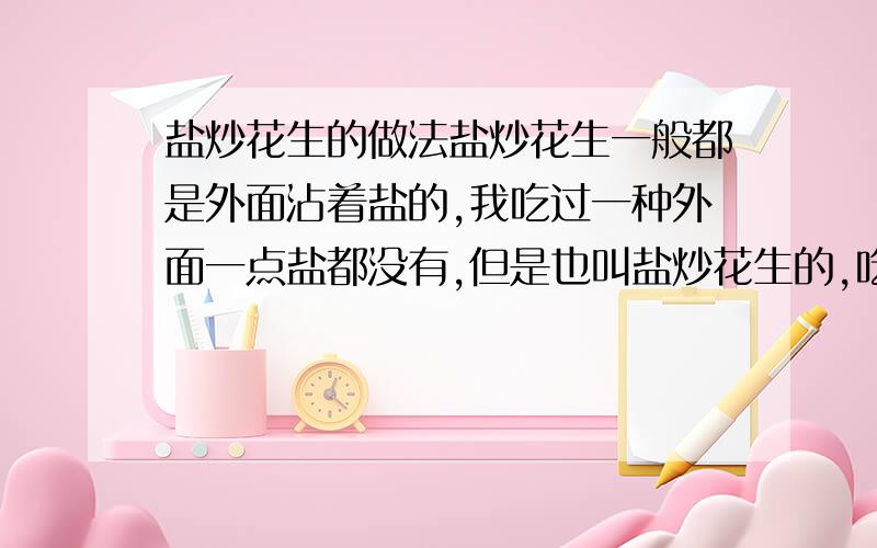 盐炒花生的做法盐炒花生一般都是外面沾着盐的,我吃过一种外面一点盐都没有,但是也叫盐炒花生的,吃起来很酥脆,谁知到怎么做呢（我要的不是油炸花生用盐拌的那种）